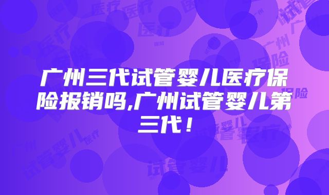广州三代试管婴儿医疗保险报销吗,广州试管婴儿第三代！