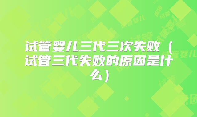 试管婴儿三代三次失败（试管三代失败的原因是什么）