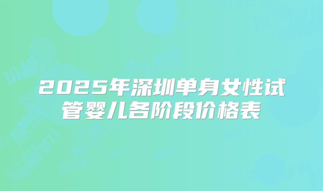 2025年深圳单身女性试管婴儿各阶段价格表