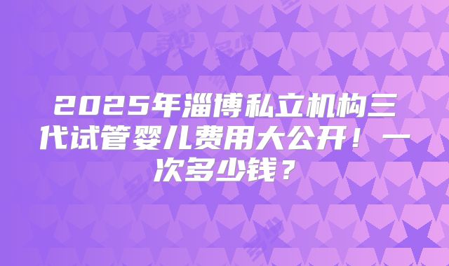 2025年淄博私立机构三代试管婴儿费用大公开!一次多少钱?