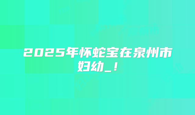 2025年怀蛇宝在泉州市妇幼_!