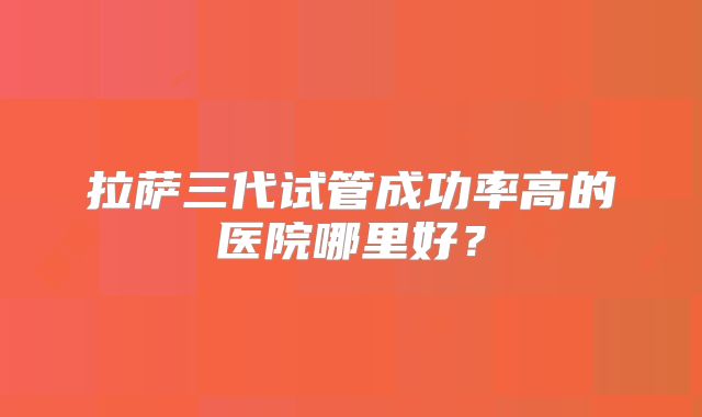 拉萨三代试管成功率高的医院哪里好？