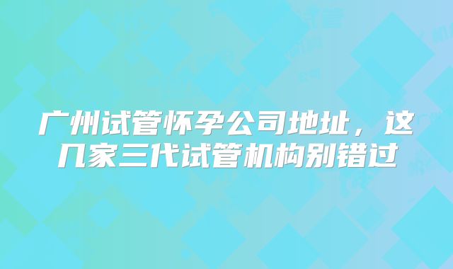 广州试管怀孕公司地址,这几家三代试管机构别错过