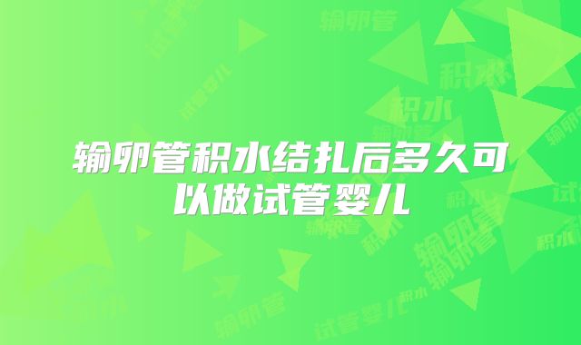 输卵管积水结扎后多久可以做试管婴儿