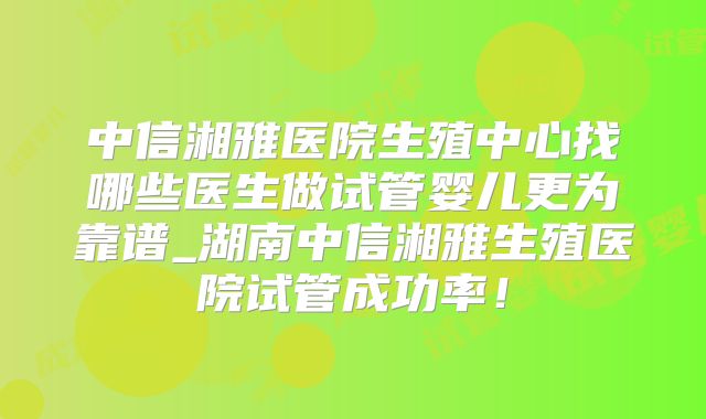 中信湘雅医院生殖中心找哪些医生做试管婴儿更为靠谱_湖南中信湘雅生殖医院试管成功率！