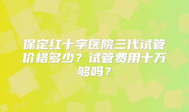 保定红十字医院三代试管价格多少？试管费用十万够吗？