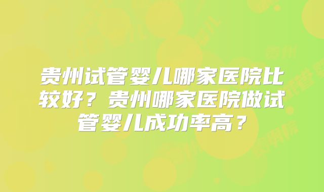 贵州试管婴儿哪家医院比较好?贵州哪家医院做试管婴儿成功率高?