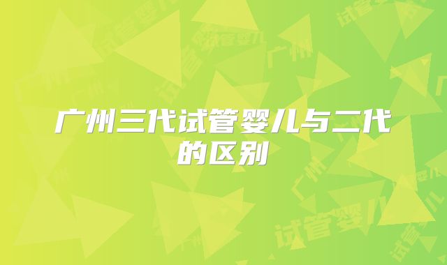 广州三代试管婴儿与二代的区别