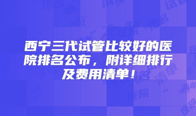 西宁三代试管比较好的医院排名公布，附详细排行及费用清单！