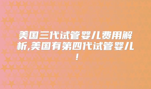 美国三代试管婴儿费用解析,美国有第四代试管婴儿！