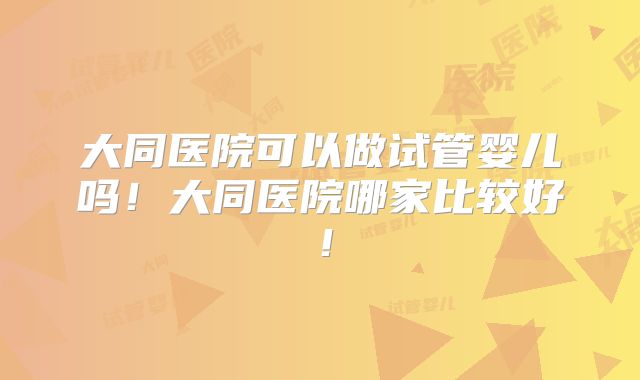 大同医院可以做试管婴儿吗!大同医院哪家比较好!