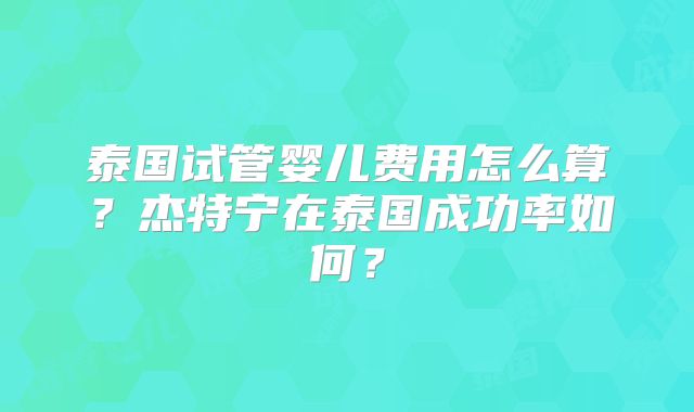 泰国试管婴儿费用怎么算？杰特宁在泰国成功率如何？