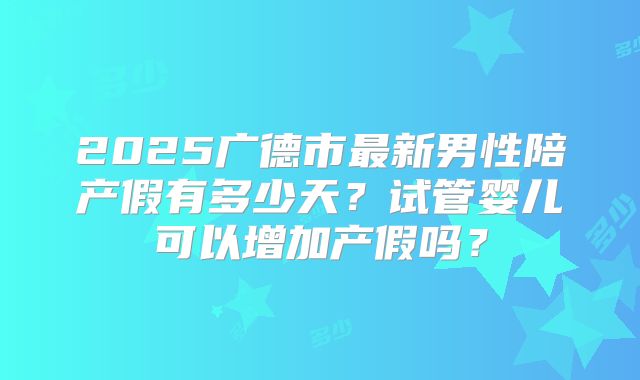 2025广德市最新男性陪产假有多少天？试管婴儿可以增加产假吗？