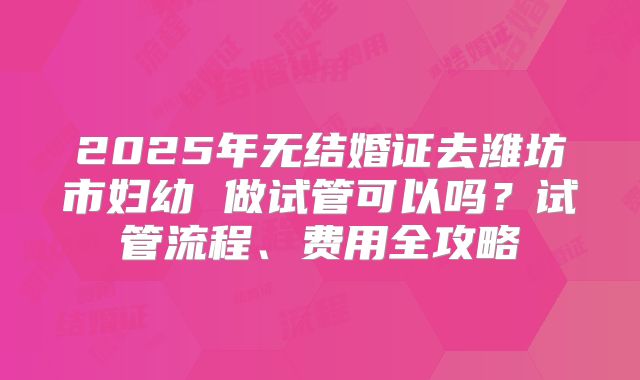 2025年无结婚证去潍坊市妇幼 做试管可以吗?试管流程、费用全攻略