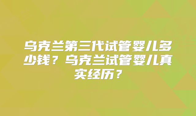 乌克兰第三代试管婴儿多少钱？乌克兰试管婴儿真实经历？