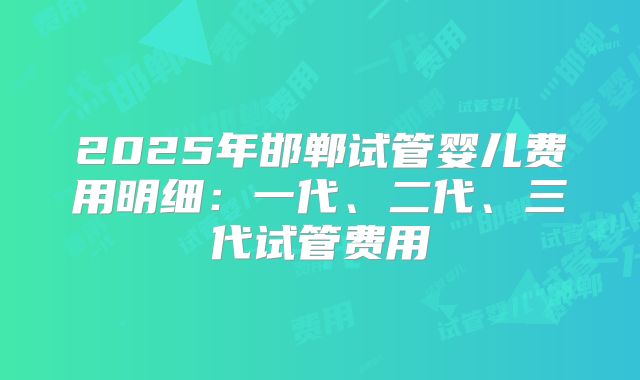 2025年邯郸试管婴儿费用明细:一代、二代、三代试管费用