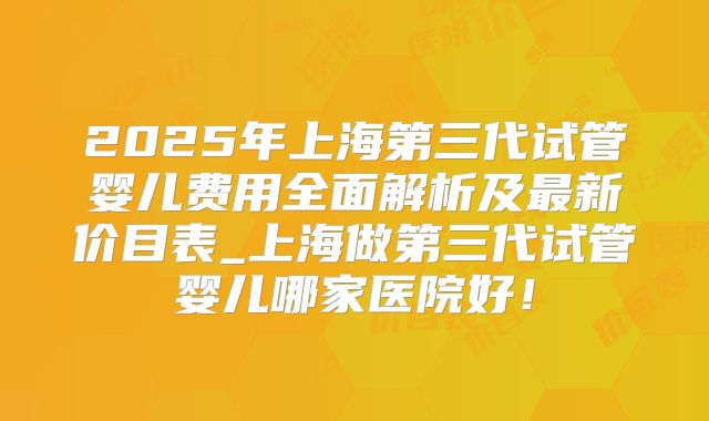 2025年上海第三代试管婴儿费用全面解析及最新价目表_上海做第三代试管婴儿哪家医院好！