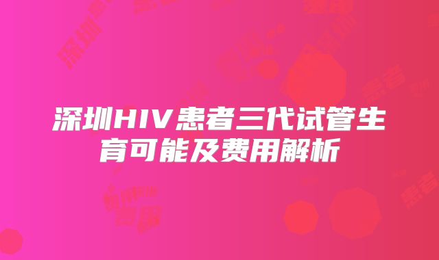 深圳HIV患者三代试管生育可能及费用解析