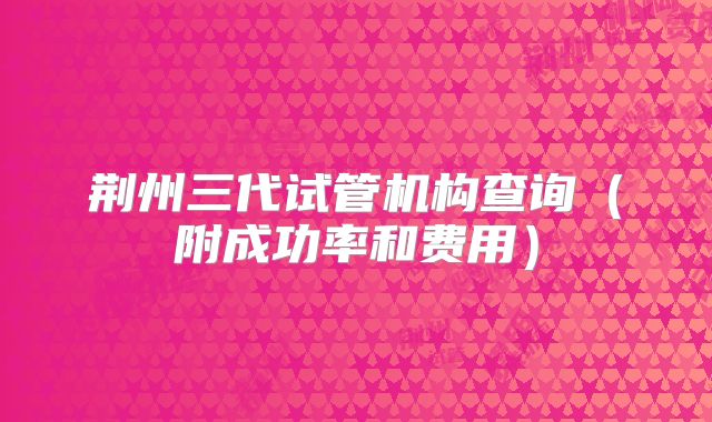 荆州三代试管机构查询(附成功率和费用)