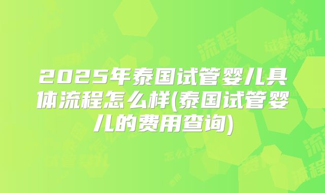 2025年泰国试管婴儿具体流程怎么样(泰国试管婴儿的费用查询)