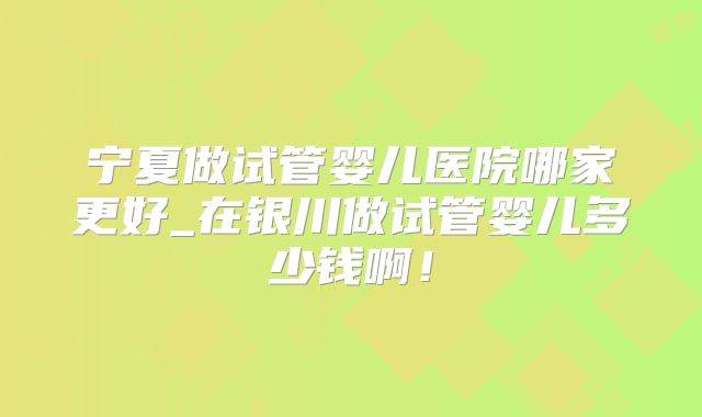 宁夏做试管婴儿医院哪家更好_在银川做试管婴儿多少钱啊!