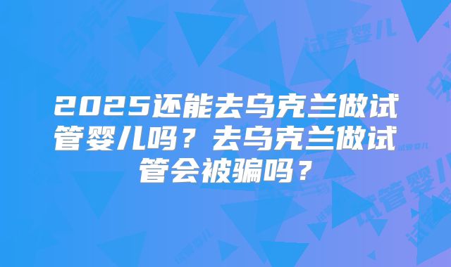 2025还能去乌克兰做试管婴儿吗？去乌克兰做试管会被骗吗？