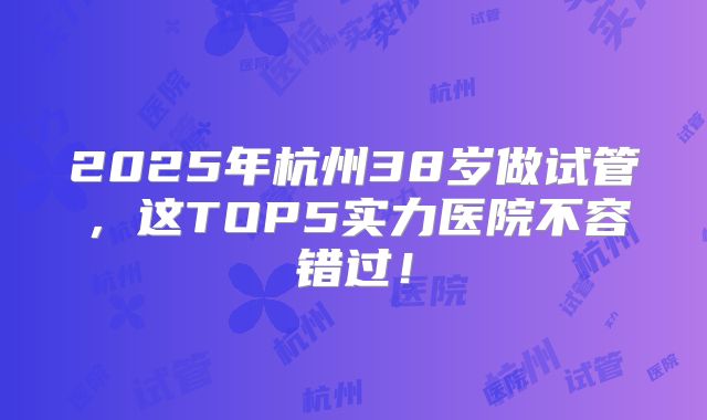 2025年杭州38岁做试管，这TOP5实力医院不容错过！