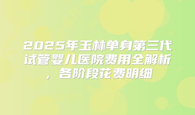 2025年玉林单身第三代试管婴儿医院费用全解析,各阶段花费明细