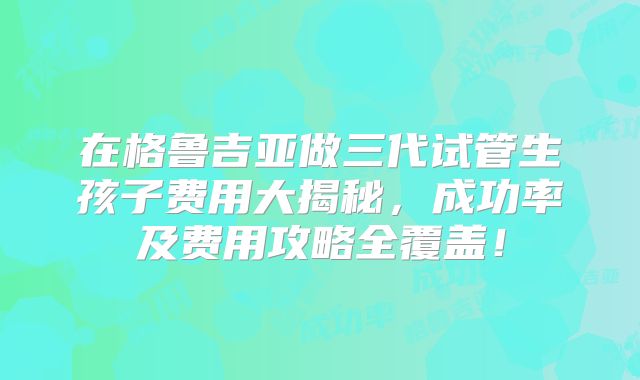 在格鲁吉亚做三代试管生孩子费用大揭秘，成功率及费用攻略全覆盖！