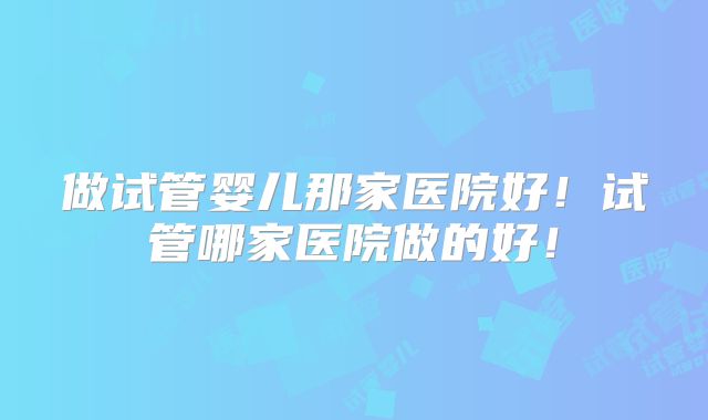 做试管婴儿那家医院好！试管哪家医院做的好！