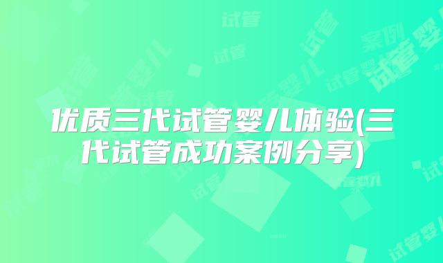 优质三代试管婴儿体验(三代试管成功案例分享)