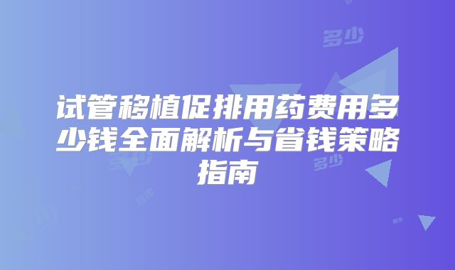 试管移植促排用药费用多少钱全面解析与省钱策略指南