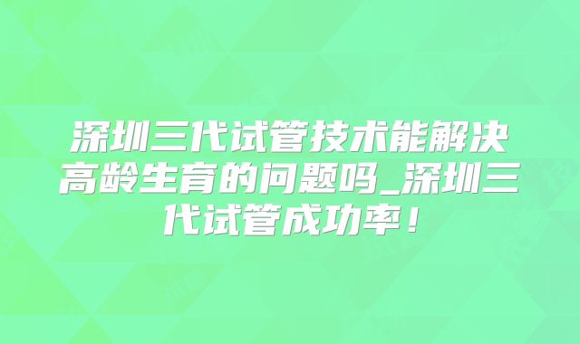 深圳三代试管技术能解决高龄生育的问题吗_深圳三代试管成功率！