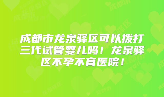 成都市龙泉驿区可以拨打三代试管婴儿吗！龙泉驿区不孕不育医院！