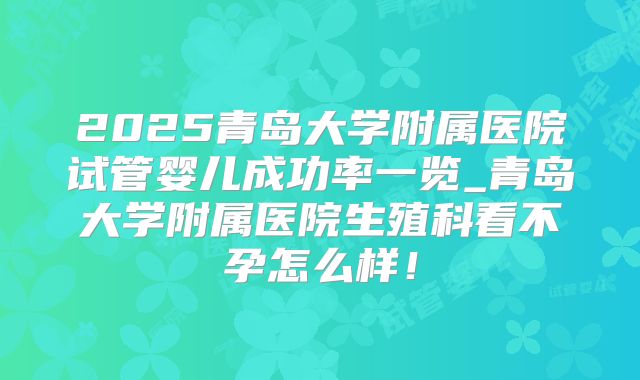 2025青岛大学附属医院试管婴儿成功率一览_青岛大学附属医院生殖科看不孕怎么样!