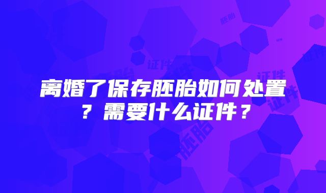 离婚了保存胚胎如何处置？需要什么证件？
