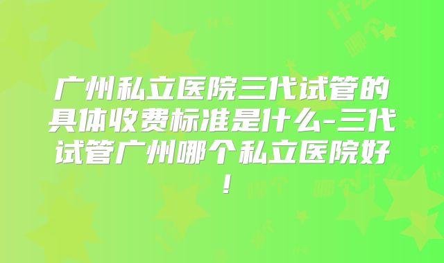 广州私立医院三代试管的具体收费标准是什么-三代试管广州哪个私立医院好！