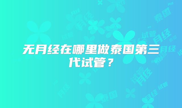 无月经在哪里做泰国第三代试管？