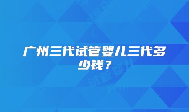 广州三代试管婴儿三代多少钱？