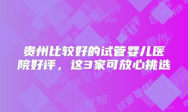贵州比较好的试管婴儿医院好评,这3家可放心挑选
