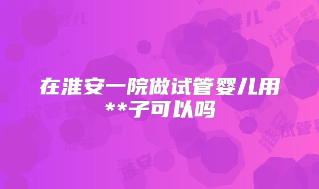 在淮安一院做试管婴儿用**子可以吗