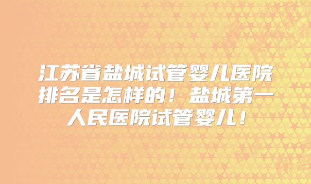 江苏省盐城试管婴儿医院排名是怎样的！盐城第一人民医院试管婴儿！