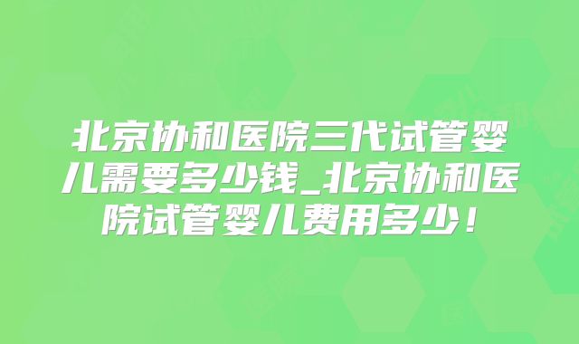 北京协和医院三代试管婴儿需要多少钱_北京协和医院试管婴儿费用多少！