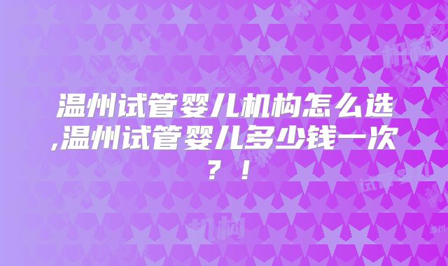 温州试管婴儿机构怎么选,温州试管婴儿多少钱一次？！