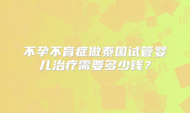 不孕不育症做泰国试管婴儿治疗需要多少钱？