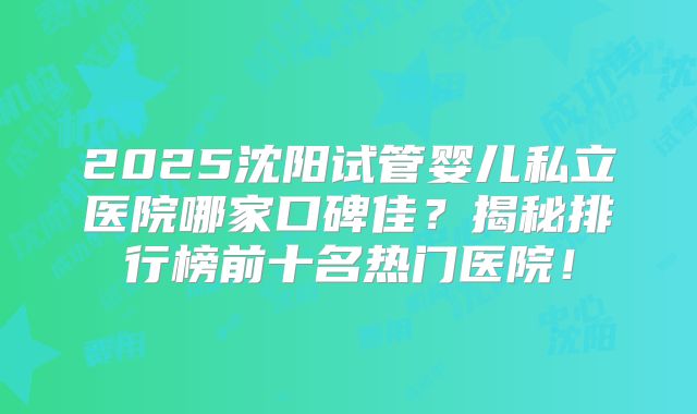 2025沈阳试管婴儿私立医院哪家口碑佳?揭秘排行榜前十名热门医院!