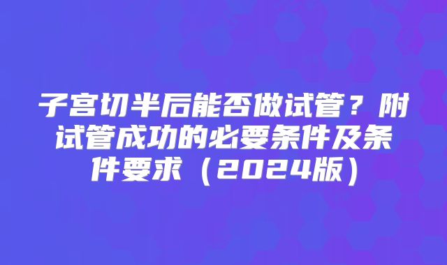 子宫切半后能否做试管？附试管成功的必要条件及条件要求（2024版）
