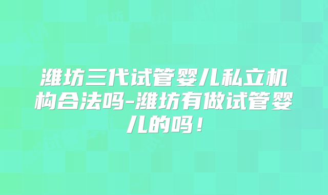 潍坊三代试管婴儿私立机构合法吗-潍坊有做试管婴儿的吗！