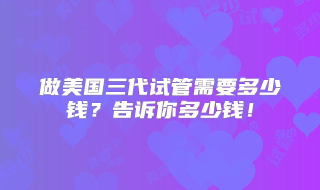 做美国三代试管需要多少钱？告诉你多少钱！