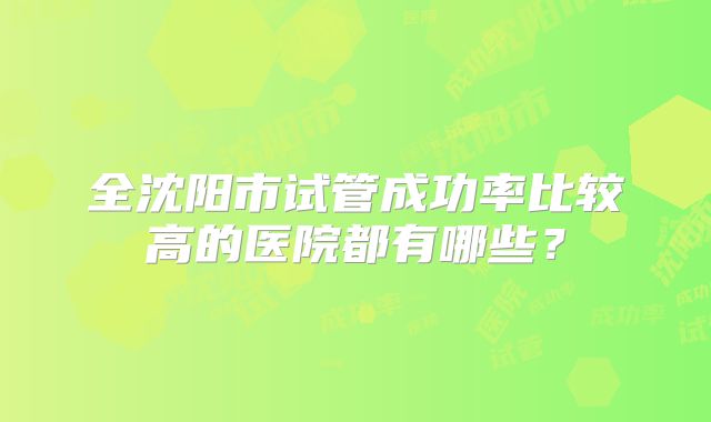 全沈阳市试管成功率比较高的医院都有哪些？